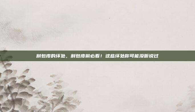 割包皮的坏处，割包皮前必看！这些坏处你可能没听说过