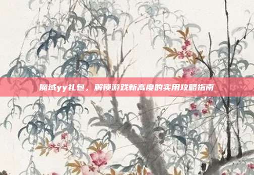 魔域yy礼包,解锁游戏新高度的实用攻略指南