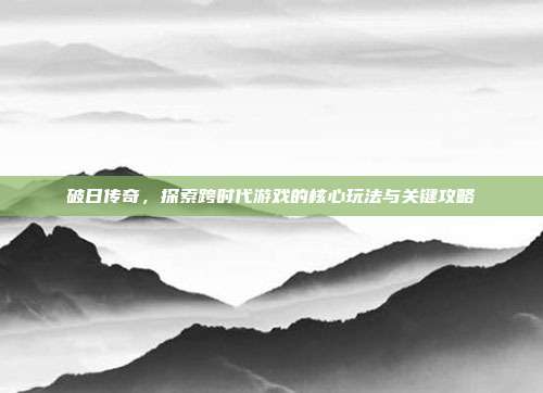 破日传奇,探索跨时代游戏的核心玩法与关键攻略