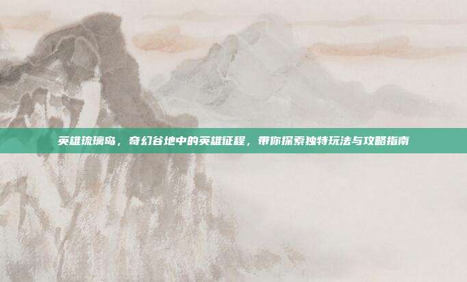 英雄琉璃岛,奇幻谷地中的英雄征程,带你探索独特玩法与攻略指南