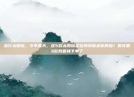 流行太阳镜，今年夏天，这5款太阳镜正在悄悄偷走你的脸！看完第3款我直接下单了