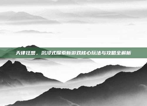 天律狂想，沉浸式探索新游戏核心玩法与攻略全解析