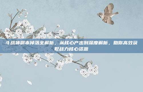 斗战神副本掉落全解析,从核心产出到深度解析,助你高效获取战力核心资源