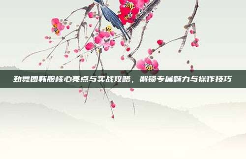 劲舞团韩服核心亮点与实战攻略,解锁专属魅力与操作技巧