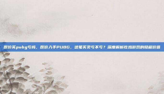 原价买pubg亏吗，原价入手PUBG，这笔买卖亏不亏？深度解析吃鸡游戏的隐藏价值