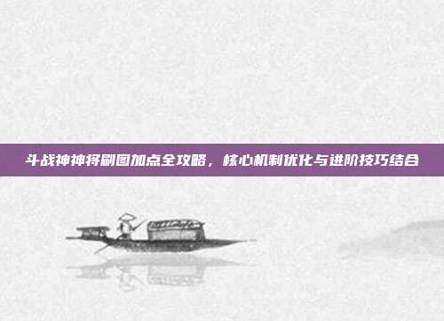 斗战神神将刷图加点全攻略,核心机制优化与进阶技巧结合