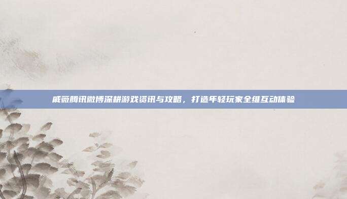 戚薇腾讯微博深耕游戏资讯与攻略,打造年轻玩家全维互动体验
