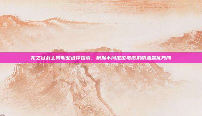 龙之谷战士转职业选择指南,根据不同定位与需求精选最优方向