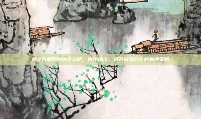 龙之谷魔羽加点全攻略,优化输出,提升游戏效率的关键策略