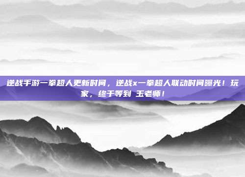 逆战手游一拳超人更新时间，逆战x一拳超人联动时间曝光！玩家，终于等到埼玉老师！