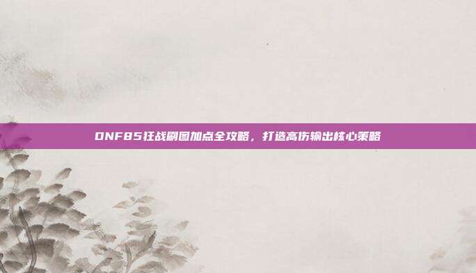 DNF85狂战刷图加点全攻略,打造高伤输出核心策略