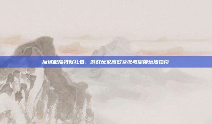 魔域微信特权礼包，游戏玩家高效获取与深度玩法指南
