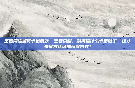 王者荣耀如何卡出皮肤，王者荣耀，别再信什么卡皮肤了，这才是官方认可的获取方式！