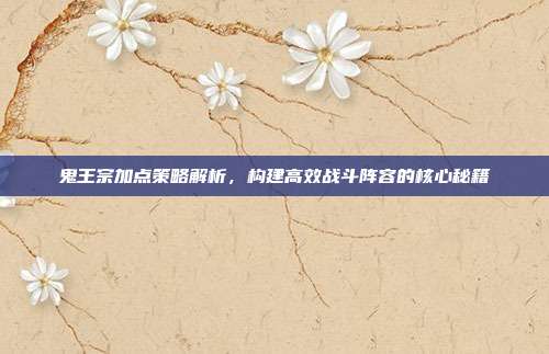 鬼王宗加点策略解析,构建高效战斗阵容的核心秘籍
