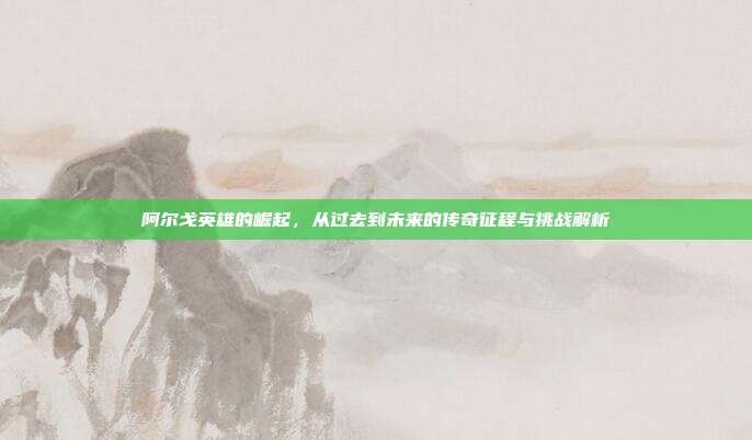 阿尔戈英雄的崛起,从过去到未来的传奇征程与挑战解析