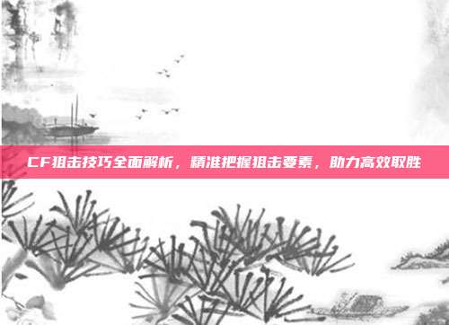 CF狙击技巧全面解析,精准把握狙击要素,助力高效取胜