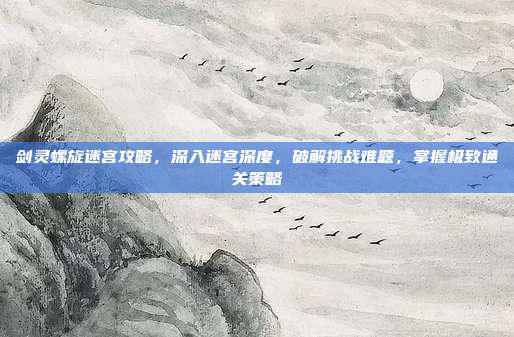 剑灵螺旋迷宫攻略,深入迷宫深度,破解挑战难题,掌握极致通关策略