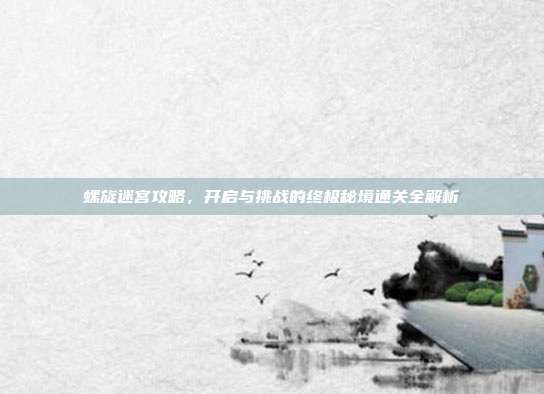 螺旋迷宫攻略,开启与挑战的终极秘境通关全解析