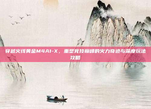 穿越火线黄金M4A1-X,重塑竞技巅峰的火力奇迹与深度玩法攻略