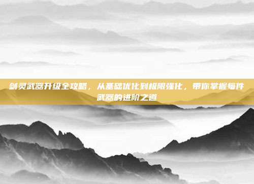 剑灵武器升级全攻略,从基础优化到极限强化,带你掌握每件武器的进阶之道