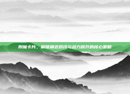 附魔卡片,解锁角色羁绊与战力跃升的核心策略