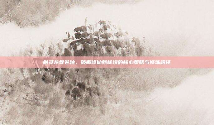 剑灵龙骨卷轴，破解修仙新秘境的核心策略与修炼路径