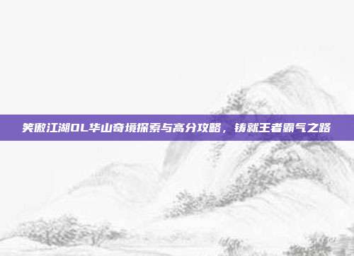 笑傲江湖OL华山奇境探索与高分攻略,铸就王者霸气之路