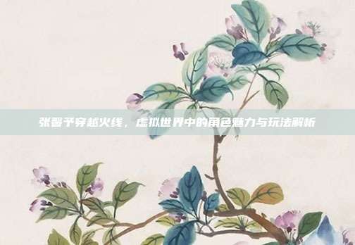 张馨予穿越火线,虚拟世界中的角色魅力与玩法解析
