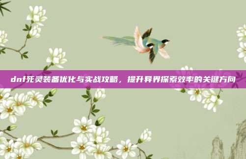 dnf死灵装备优化与实战攻略,提升异界探索效率的关键方向