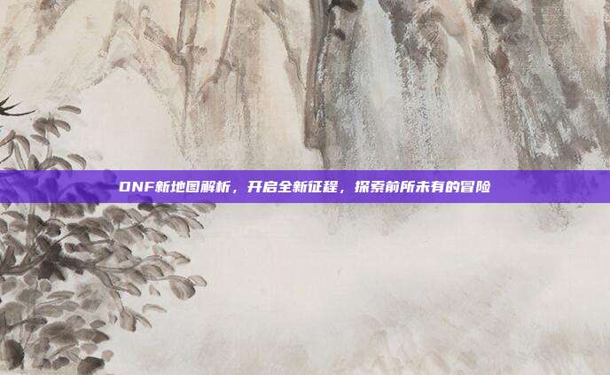 DNF新地图解析,开启全新征程,探索前所未有的冒险