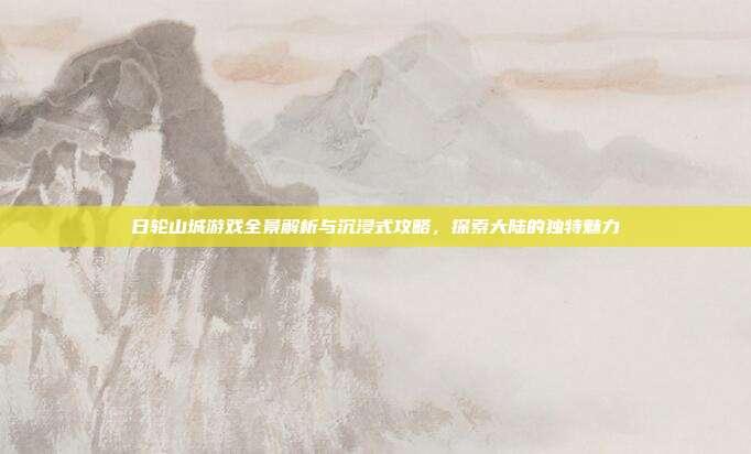 日轮山城游戏全景解析与沉浸式攻略,探索大陆的独特魅力