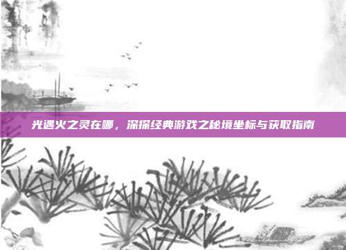 光遇火之灵在哪,深探经典游戏之秘境坐标与获取指南