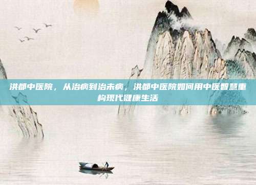 洪都中医院，从治病到治未病，洪都中医院如何用中医智慧重构现代健康生活