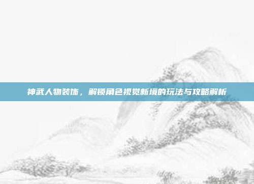 神武人物装饰,解锁角色视觉新境的玩法与攻略解析