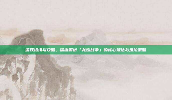 游戏资讯与攻略,深度解析「龙焰战争」的核心玩法与进阶策略