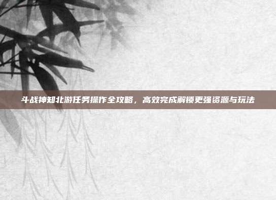 斗战神知北游任务操作全攻略,高效完成解锁更强资源与玩法