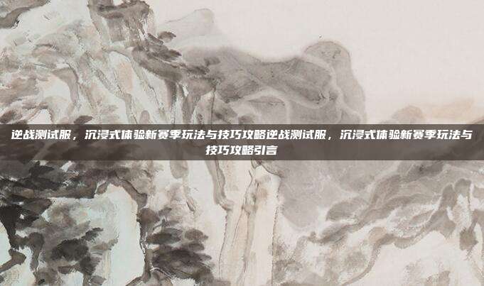 逆战测试服,沉浸式体验新赛季玩法与技巧攻略逆战测试服,沉浸式体验新赛季玩法与技巧攻略引言