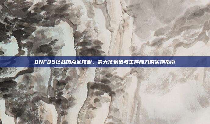 DNF85狂战加点全攻略,最大化输出与生存能力的实操指南