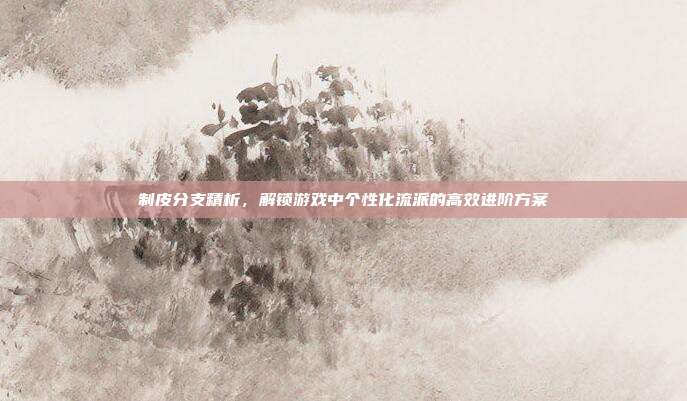 制皮分支精析,解锁游戏中个性化流派的高效进阶方案