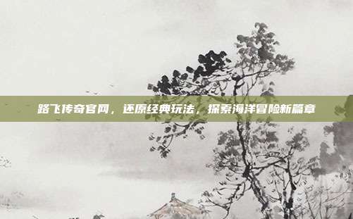 路飞传奇官网,还原经典玩法,探索海洋冒险新篇章