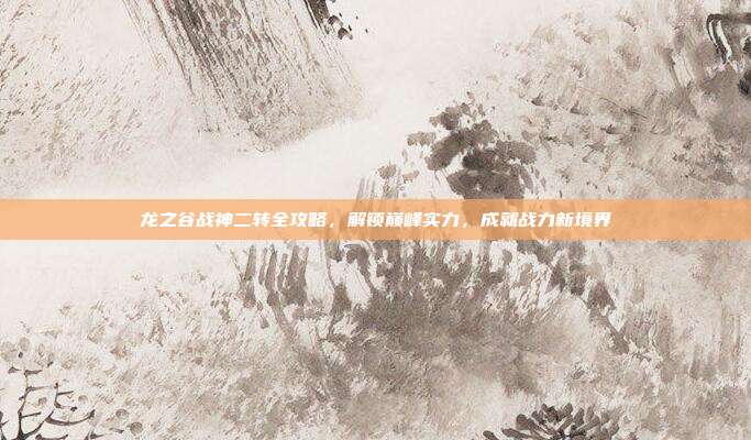 龙之谷战神二转全攻略，解锁巅峰实力，成就战力新境界