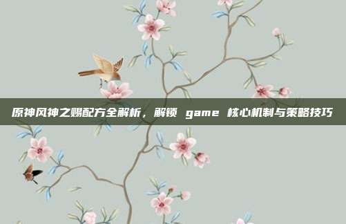 原神风神之赐配方全解析,解锁 game 核心机制与策略技巧