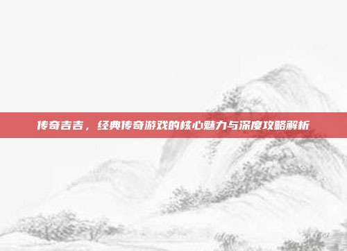 传奇吉吉,经典传奇游戏的核心魅力与深度攻略解析