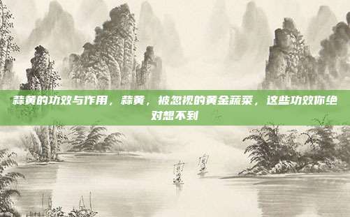 蒜黄的功效与作用，蒜黄，被忽视的黄金蔬菜，这些功效你绝对想不到