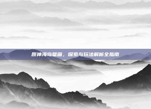 原神海岛壁画,探索与玩法解析全指南
