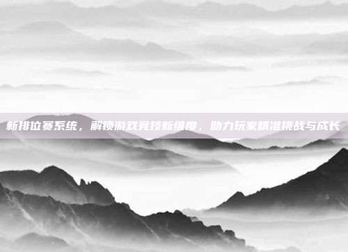 新排位赛系统,解锁游戏竞技新维度,助力玩家精准挑战与成长