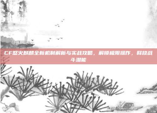 CF怒火麒麟全新机制解析与实战攻略,解锁极限操作,释放战斗潜能
