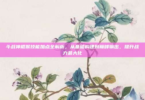 斗战神棍猴技能加点全解析，从基础构建到巅峰输出，提升战力最大化