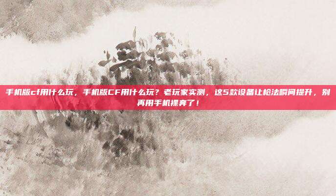 手机版cf用什么玩，手机版CF用什么玩？老玩家实测，这5款设备让枪法瞬间提升，别再用手机裸奔了！