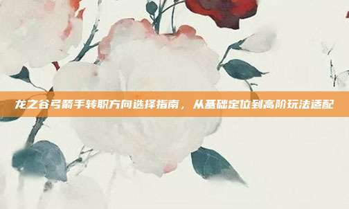 龙之谷弓箭手转职方向选择指南,从基础定位到高阶玩法适配